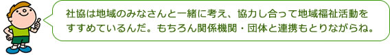 社協は地域のみなさんと一緒に考え、協力し合って地域福祉活動をすすめているんだ。もちろん関係機関・団体と連携もとりながらね。